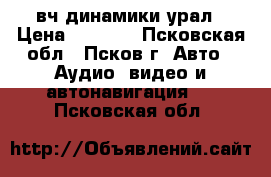 вч динамики урал › Цена ­ 1 500 - Псковская обл., Псков г. Авто » Аудио, видео и автонавигация   . Псковская обл.